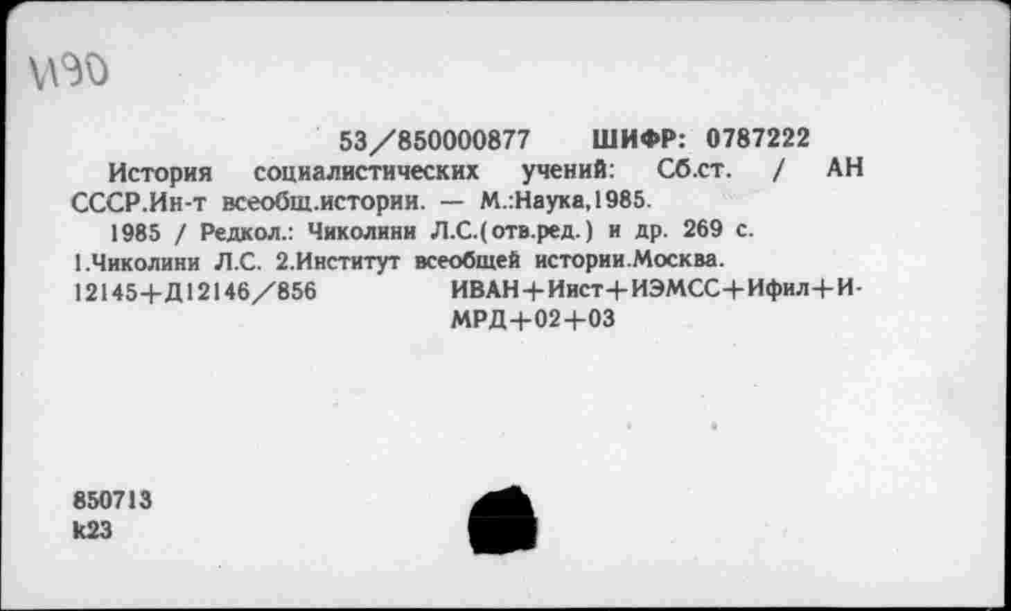 ﻿53/850000877 ШИФР: 0787222
История социалистических учений: Сб.ст. / АН СССР.Ин-т всеобщ.истории. — М.:Наука,1985.
1985 / Редкол.: Чиколини Л.С.(отв.ред.) и др. 269 с. ЬЧиколини Л.С. 2.Институт всеобщей истории.Москва.
12145+Д12146/856	ИВАН + Иист+ИЭМСС+Ифил+И-
МРД+02+03
850713 к23